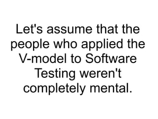 Let's assume that the
people who applied the
V-model to Software
Testing weren't
completely mental.