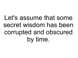 Let's assume that some
secret wisdom has been
corrupted and obscured
by time.