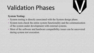 Validation Phases
System Testing:
• System testing is directly associated with the System design phase.
• System tests check the entire system functionality and the communication
of the system under development with external systems.
• Most of the software and hardware compatibility issues can be uncovered
during system test execution.
V
 