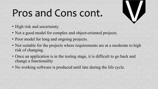 Pros and Cons cont.
• High risk and uncertainty.
• Not a good model for complex and object-oriented projects.
• Poor model for long and ongoing projects.
• Not suitable for the projects where requirements are at a moderate to high
risk of changing.
• Once an application is in the testing stage, it is difficult to go back and
change a functionality
• No working software is produced until late during the life cycle.
V
 