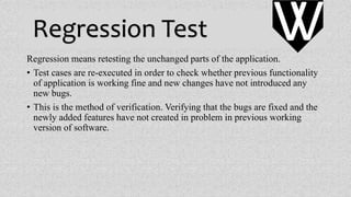 Regression Test
Regression means retesting the unchanged parts of the application.
• Test cases are re-executed in order to check whether previous functionality
of application is working fine and new changes have not introduced any
new bugs.
• This is the method of verification. Verifying that the bugs are fixed and the
newly added features have not created in problem in previous working
version of software.
VV
 