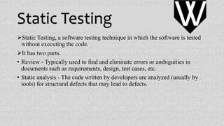 Static Testing
Static Testing, a software testing technique in which the software is tested
without executing the code.
It has two parts.
• Review - Typically used to find and eliminate errors or ambiguities in
documents such as requirements, design, test cases, etc.
• Static analysis - The code written by developers are analyzed (usually by
tools) for structural defects that may lead to defects.
VV
 