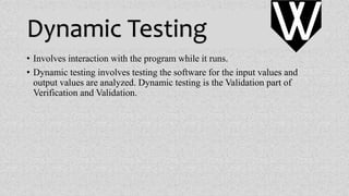 Dynamic Testing
• Involves interaction with the program while it runs.
• Dynamic testing involves testing the software for the input values and
output values are analyzed. Dynamic testing is the Validation part of
Verification and Validation.
VV
 