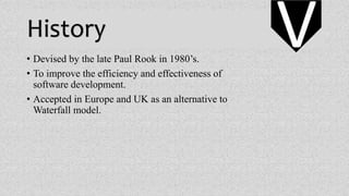 History
• Devised by the late Paul Rook in 1980’s.
• To improve the efficiency and effectiveness of
software development.
• Accepted in Europe and UK as an alternative to
Waterfall model.
V
 