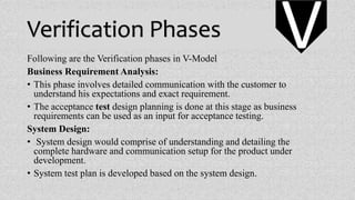 Verification Phases
Following are the Verification phases in V-Model
Business Requirement Analysis:
• This phase involves detailed communication with the customer to
understand his expectations and exact requirement.
• The acceptance test design planning is done at this stage as business
requirements can be used as an input for acceptance testing.
System Design:
• System design would comprise of understanding and detailing the
complete hardware and communication setup for the product under
development.
• System test plan is developed based on the system design.
V
 