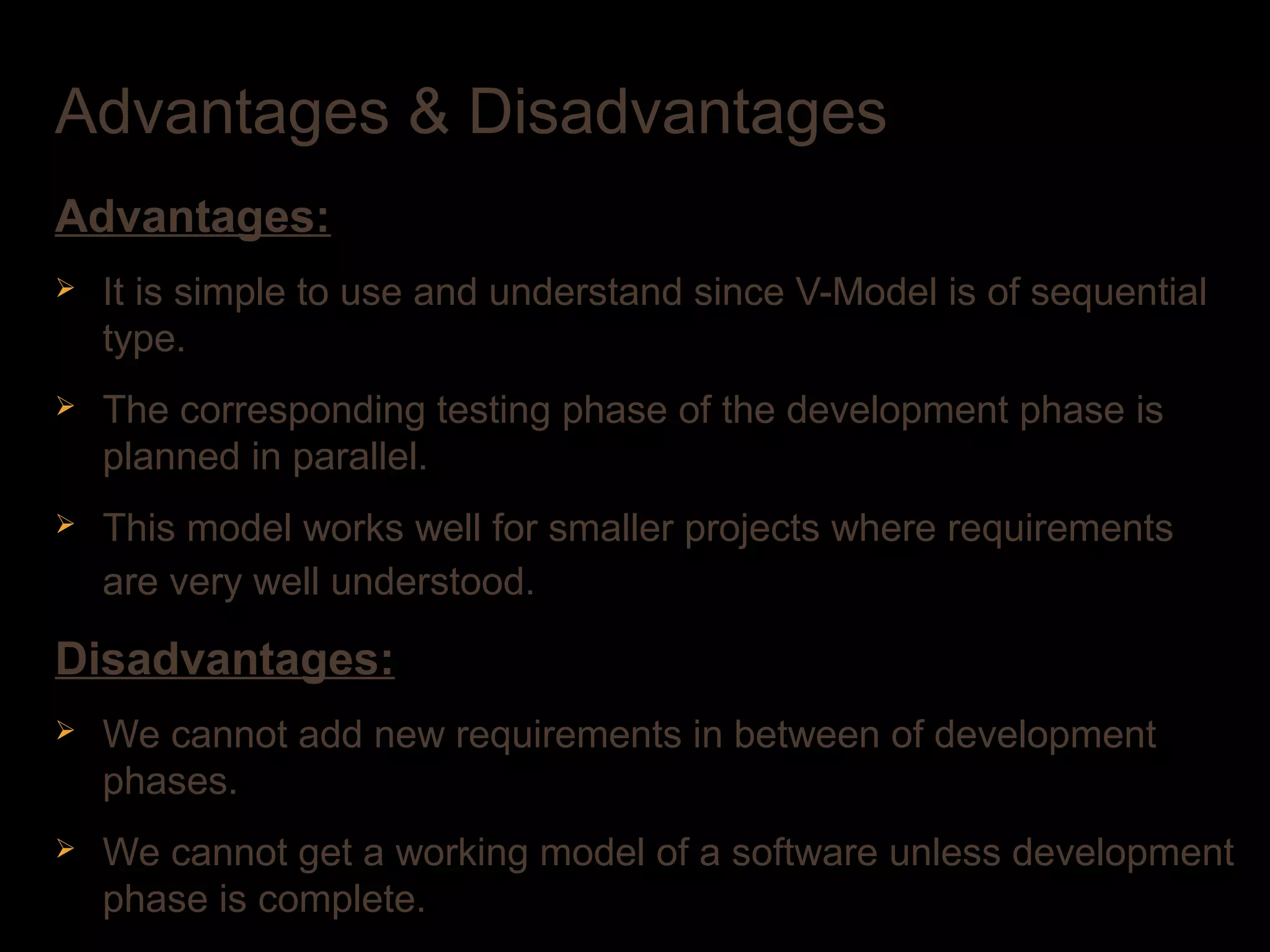 Advantages & Disadvantages
Advantages:
Ø It is simple to use and understand since V-Model is of sequential
type.
Ø The corresponding testing phase of the development phase is
planned in parallel.
Ø This model works well for smaller projects where requirements
are very well understood.
Disadvantages:
Ø We cannot add new requirements in between of development
phases.
Ø We cannot get a working model of a software unless development
phase is complete.