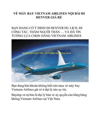 VÉ MÁY BAY VIETNAM AIRLINES NỘI BÀI ĐI
DENVER GIÁ RẺ
BẠN ĐANG CÓ Ý ĐỊNH ĐI DENVER DU LỊCH, ĐI
CÔNG TÁC, THĂM NGƯỜI THÂN … VÀ ĐÃ TIN
TƯỞNG LỰA CHỌN HÃNG VIETNAM AIRLINES
Bạn đang băn khoăn không biết nên mua vé máy bay
Vietnam Airlines giá rẻ ở đại lý nào uy tín.
Baydep.vn tự hào là đại lý bán vé ủy quyền của hãng hàng
không Vietnam Airlines tại Việt Nam.
 