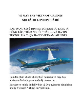 VÉ MÁY BAY VIETNAM AIRLINES
NỘI BÀI ĐI LONDON GIÁ RẺ
BẠN ĐANG CÓ Ý ĐỊNH ĐI LONDON DU LỊCH, ĐI
CÔNG TÁC, THĂM NGƯỜI THÂN … VÀ ĐÃ TIN
TƯỞNG LỰA CHỌN HÃNG VIETNAM AIRLINES
Bạn đang băn khoăn không biết nên mua vé máy bay
Vietnam Airlines giá rẻ ở đại lý nào uy tín.
Baydep.vn tự hào là đại lý bán vé ủy quyền của hãng hàng
không Vietnam Airlines tại Việt Nam.
 