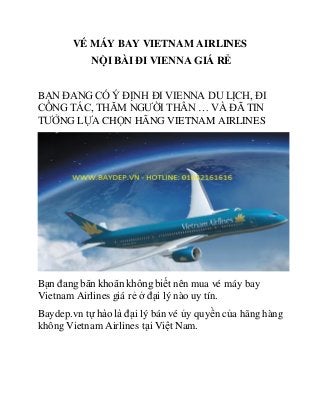 VÉ MÁY BAY VIETNAM AIRLINES
NỘI BÀI ĐI VIENNA GIÁ RẺ
BẠN ĐANG CÓ Ý ĐỊNH ĐI VIENNA DU LỊCH, ĐI
CÔNG TÁC, THĂM NGƯỜI THÂN … VÀ ĐÃ TIN
TƯỞNG LỰA CHỌN HÃNG VIETNAM AIRLINES
Bạn đang băn khoăn không biết nên mua vé máy bay
Vietnam Airlines giá rẻ ở đại lý nào uy tín.
Baydep.vn tự hào là đại lý bán vé ủy quyền của hãng hàng
không Vietnam Airlines tại Việt Nam.
 