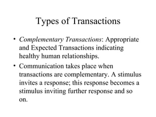 Types of Transactions Complementary Transactions : Appropriate and Expected Transactions indicating healthy human relationships. Communication takes place when transactions are complementary. A stimulus invites a response; this response becomes a stimulus inviting further response and so on. 