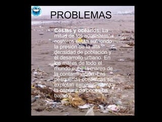 PROBLEMAS Costas y océanos.  La mitad de los ecosistemas costeros están sufriendo la presión de la alta densidad de población y el desarrollo urbano. En los mares de todo el mundo sube la marea de la contaminación. Las pesquerías oceánicas se explotan excesivamente y la captura de peces ha bajado. 