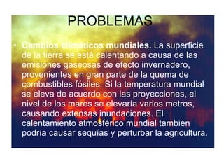 PROBLEMAS  Cambios climáticos mundiales.  La superficie de la tierra se está calentando a causa de las emisiones gaseosas de efecto invernadero, provenientes en gran parte de la quema de combustibles fósiles. Si la temperatura mundial se eleva de acuerdo con las proyecciones, el nivel de los mares se elevaría varios metros, causando extensas inundaciones. El calentamiento atmosférico mundial también podría causar sequías y perturbar la agricultura. 