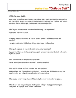 Activity Sheet:

                                            Define Your “College Self”
1 0 K E Y S T O S U C C ES S




   NAME: Vanessa Madriz

   Making the most of the opportunities that college offers starts with knowing, as much as
   you can, about whom you are and what you want. Analyze your "college self" using
   questions like the following to think through your personal profile.



   What is your student status—traditional or returning, full- or part-time?
   My student status is full time.


   How long are you planning to be in your current college? Is it likely that you will
   transfer?
   I am planning to be in BC College all four years to get my Bachelors.


   What goal, or goals, do you aim to achieve by going to college?
   My goal that I have to aim by going to college is to retain information that will help me in
   my future career.


   What family and work obligations do you have?
   Family is always an obligation, and work I have no obligation.


   What is your culture, ethnicity, gender, age, and lifestyle?
   My ethnicity is Half Coastal Rican and Haitian. I am a 22 year old female, and my life
   style is having fun, yet getting an education at the same time.


   What is your current living situation? I currently live in my home with my spouse.


   What do you feel are your biggest challenges in college? My biggest challenge in
   college will be to juggle being a soon to be mom.
 