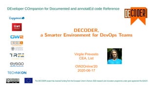 DEveloper COmpanion for Documented and annotatEd code Reference
The DECODER project has received funding from the European Union’s Horizon 2020 research and innovation programme under grant agreement No 824231.
DECODER,
a Smarter Environment for DevOps Teams
Virgile Prevosto
CEA, List
OW2Online'20
2020-06-17
 