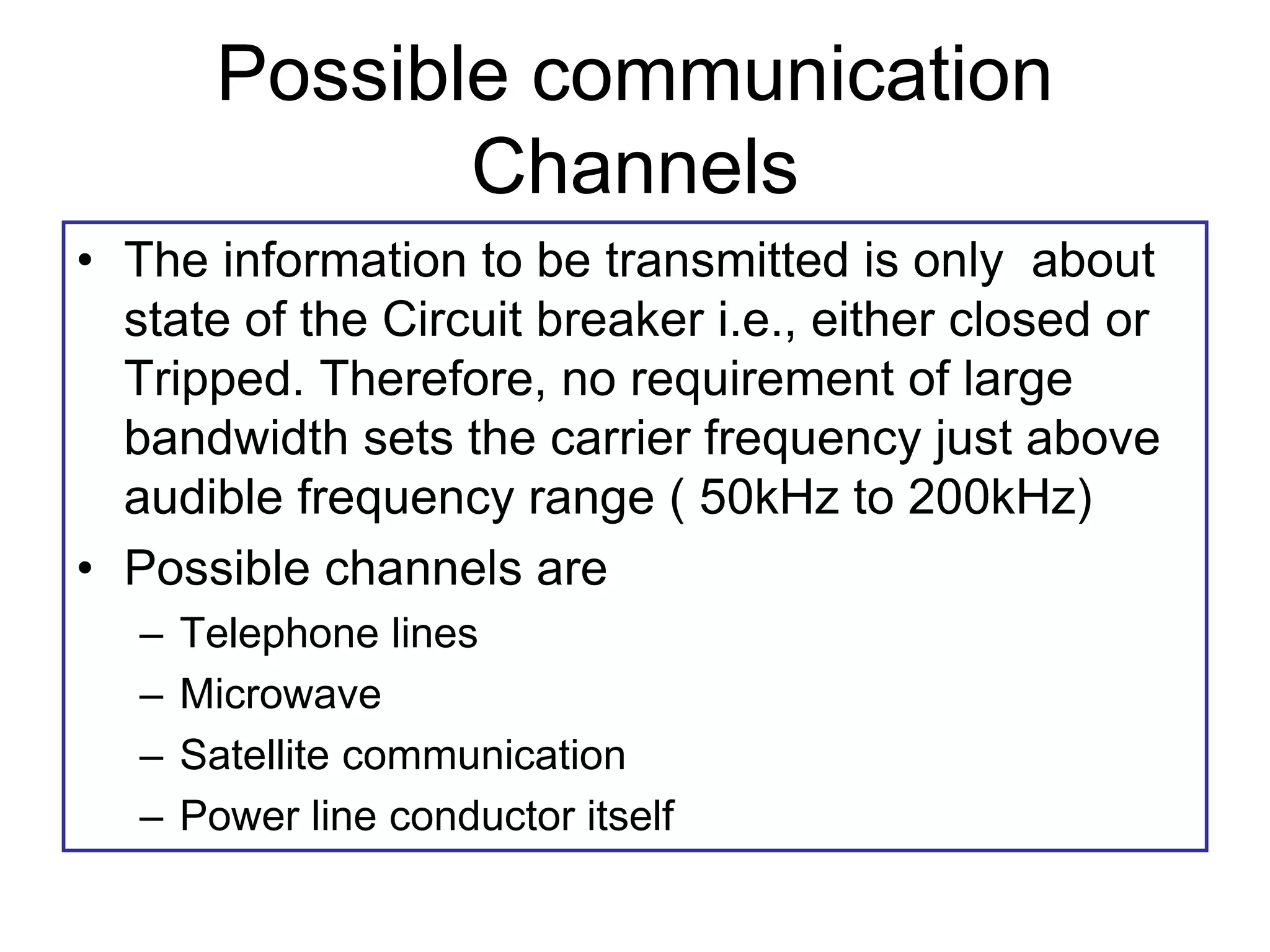 Possible communication
Channels
• The information to be transmitted is only about
state of the Circuit breaker i.e., either closed or
Tripped. Therefore, no requirement of large
bandwidth sets the carrier frequency just above
audible frequency range ( 50kHz to 200kHz)
• Possible channels are
– Telephone lines
– Microwave
– Satellite communication
– Power line conductor itself
 