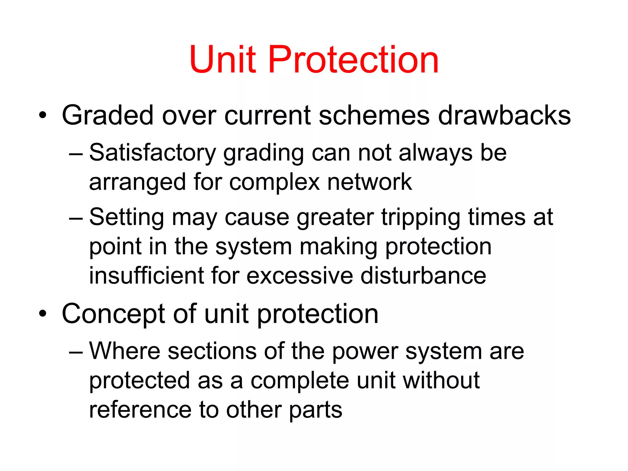 Unit Protection
• Graded over current schemes drawbacks
– Satisfactory grading can not always be
arranged for complex network
– Setting may cause greater tripping times at
point in the system making protection
insufficient for excessive disturbance
• Concept of unit protection
– Where sections of the power system are
protected as a complete unit without
reference to other parts
 