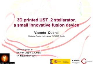 3D printed UST_2 stellarator, a small innovative fusion device Vicente Queral, CIEMAT L 1
3D printed UST_2 stellarator,
a small innovative fusion device
Vicente Queral
National Fusion Laboratory, CIEMAT, Spain
TM
Seminar given in
UC San Diego, CA, USA
17 November 2014
 