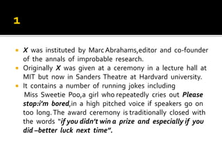  X was instituted by MarcAbrahams,editor and co-founder
of the annals of improbable research.
 Originally X was given at a ceremony in a lecture hall at
MIT but now in Sanders Theatre at Hardvard university.
 It contains a number of running jokes including
Miss Sweetie Poo,a girl who repeatedly cries out Please
stop:i’m bored,in a high pitched voice if speakers go on
too long.The award ceremony is traditionally closed with
the words “if you didn’t win a prize and especially if you
did –better luck next time”.
 