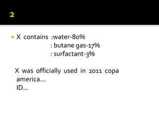  X contains :water-80%
: butane gas-17%
: surfactant-3%
X was officially used in 2011 copa
america...
ID...
 