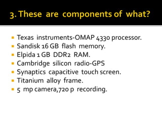  Texas instruments-OMAP 4330 processor.
 Sandisk 16 GB flash memory.
 Elpida 1 GB DDR2 RAM.
 Cambridge silicon radio-GPS
 Synaptics capacitive touch screen.
 Titanium alloy frame.
 5 mp camera,720 p recording.
 