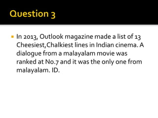  In 2013, Outlook magazine made a list of 13
Cheesiest,Chalkiest lines in Indian cinema.A
dialogue from a malayalam movie was
ranked at No.7 and it was the only one from
malayalam. ID.
 