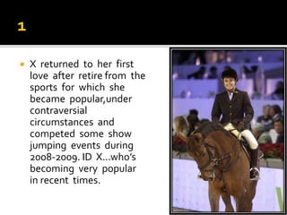 X returned to her first
love after retire from the
sports for which she
became popular,under
contraversial
circumstances and
competed some show
jumping events during
2008-2009. ID X...who’s
becoming very popular
in recent times.
 