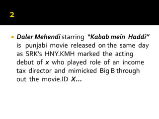  Daler Mehendi starring “Kabab mein Haddi”
is punjabi movie released on the same day
as SRK’s HNY.KMH marked the acting
debut of x who played role of an income
tax director and mimicked Big B through
out the movie.ID X...
 