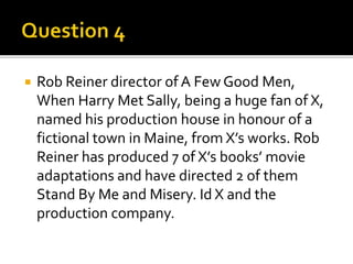  Rob Reiner director of A Few Good Men,
When Harry Met Sally, being a huge fan of X,
named his production house in honour of a
fictional town in Maine, from X’s works. Rob
Reiner has produced 7 of X’s books’ movie
adaptations and have directed 2 of them
Stand By Me and Misery. Id X and the
production company.
 