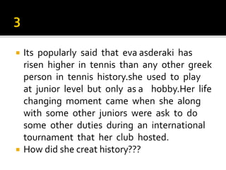  Its popularly said that eva asderaki has
risen higher in tennis than any other greek
person in tennis history.she used to play
at junior level but only as a hobby.Her life
changing moment came when she along
with some other juniors were ask to do
some other duties during an international
tournament that her club hosted.
 How did she creat history???
 