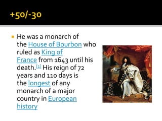  He was a monarch of
the House of Bourbon who
ruled as King of
France from 1643 until his
death.[1] His reign of 72
years and 110 days is
the longest of any
monarch of a major
country in European
history
 