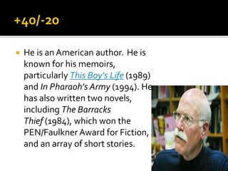  He is an American author. He is
known for his memoirs,
particularly This Boy's Life (1989)
and In Pharaoh's Army (1994). He
has also written two novels,
including The Barracks
Thief (1984), which won the
PEN/Faulkner Award for Fiction,
and an array of short stories.
 