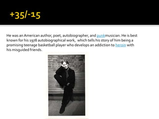 He was an American author, poet, autobiographer, and punkmusician. He is best
known for his 1978 autobiographical work, which tells his story of him being a
promising teenage basketball player who develops an addiction to heroin with
his misguided friends.
 