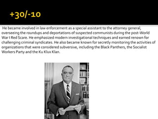 He became involved in law enforcement as a special assistant to the attorney general,
overseeing the roundups and deportations of suspected communists during the post-World
War I Red Scare. He emphasized modern investigational techniques and earned renown for
challenging criminal syndicates. He also became known for secretly monitoring the activities of
organizations that were considered subversive, including the Black Panthers, the Socialist
Workers Party and the Ku Klux Klan.
 