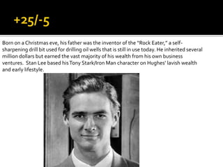 Born on a Christmas eve, his father was the inventor of the “Rock Eater,” a self-
sharpening drill bit used for drilling oil wells that is still in use today. He inherited several
million dollars but earned the vast majority of his wealth from his own business
ventures. Stan Lee based hisTony Stark/Iron Man character on Hughes’ lavish wealth
and early lifestyle.
 