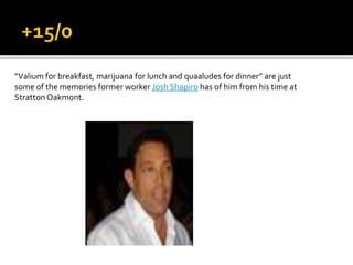“Valium for breakfast, marijuana for lunch and quaaludes for dinner” are just
some of the memories former worker Josh Shapiro has of him from his time at
Stratton Oakmont.
 