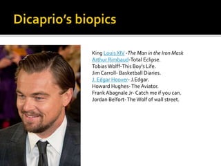 King Louis XIV -The Man in the Iron Mask
Arthur Rimbaud-Total Eclipse.
Tobias Wolff-This Boy’s Life.
Jim Carroll- Basketball Diaries.
J. Edgar Hoover- J.Edgar.
Howard Hughes-The Aviator.
Frank Abagnale Jr- Catch me if you can.
Jordan Belfort-The Wolf of wall street.
 