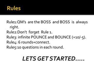 Rule1:QM’s are the BOSS and BOSS is always
right.
Rule2:Don’t forget Rule 1.
Rule3: infinite POUNCE and BOUNCE (+10/-5).
Rule4: 6 rounds+connect.
Rule5:10 questions in each round.
LETS GET STARTED.....
 