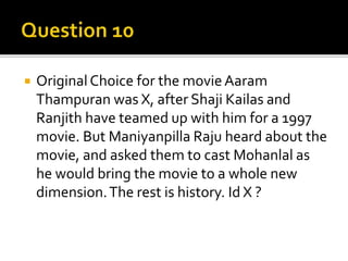  Original Choice for the movie Aaram
Thampuran was X, after Shaji Kailas and
Ranjith have teamed up with him for a 1997
movie. But Maniyanpilla Raju heard about the
movie, and asked them to cast Mohanlal as
he would bring the movie to a whole new
dimension.The rest is history. Id X ?
 
