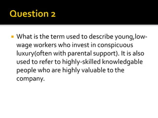  What is the term used to describe young,low-
wage workers who invest in conspicuous
luxury(often with parental support). It is also
used to refer to highly-skilled knowledgable
people who are highly valuable to the
company.
 