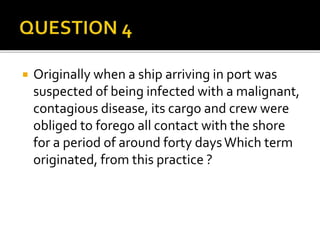  Originally when a ship arriving in port was
suspected of being infected with a malignant,
contagious disease, its cargo and crew were
obliged to forego all contact with the shore
for a period of around forty daysWhich term
originated, from this practice ?
 
