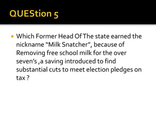 Which Former Head OfThe state earned the
nickname “Milk Snatcher”, because of
Removing free school milk for the over
seven’s ,a saving introduced to find
substantial cuts to meet election pledges on
tax ?
 