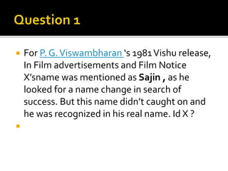  For P. G.Viswambharan ‘s 1981Vishu release,
In Film advertisements and Film Notice
X’sname was mentioned as Sajin , as he
looked for a name change in search of
success. But this name didn’t caught on and
he was recognized in his real name. Id X ?

 