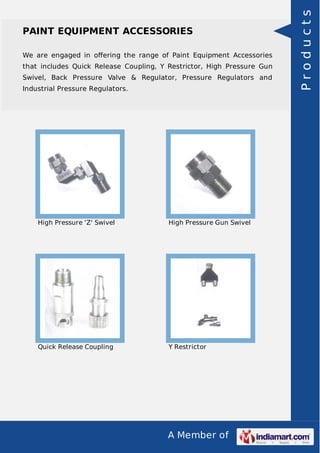 We are engaged in oﬀering the range of Paint Equipment Accessories
that includes Quick Release Coupling, Y Restrictor, High Pressure Gun
Swivel, Back Pressure Valve & Regulator, Pressure Regulators and
Industrial Pressure Regulators.

High Pressure 'Z' Swivel

High Pressure Gun Swivel

Quick Release Coupling

Y Restrictor

A Member of

Products

PAINT EQUIPMENT ACCESSORIES

 