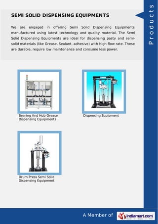 We

are

engaged

in

oﬀering

Semi

Solid

Dispensing

Equipments

manufactured using latest technology and quality material. The Semi
Solid Dispensing Equipments are ideal for dispensing pasty and semisolid materials (like Grease, Sealant, adhesive) with high ﬂow rate. These
are durable, require low maintenance and consume less power.

Bearing And Hub Grease
Dispensing Equipments

Dispensing Equipment

Drum Press Semi Solid
Dispensing Equipment

A Member of

Products

SEMI SOLID DISPENSING EQUIPMENTS

 