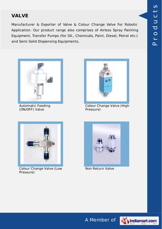 Manufacturer & Exporter of Valve & Colour Change Valve For Robotic
Application. Our product range also comprises of Airless Spray Painting
Equipment, Transfer Pumps (for Oil., Chemicals, Paint, Diesel, Petrol etc.)
and Semi Solid Dispensing Equipments.

Automatic Feeding
(ON/OFF) Valve

Colour Change Valve (High
Pressure)

Colour Change Valve (Low
Pressure)

Non Return Valve

A Member of

Products

VALVE

 