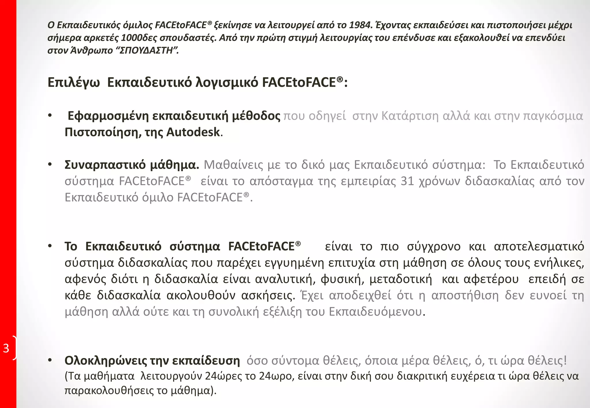 E-Learning Training
Εκπαίδευση εξ αποστάσεως με το λογισμικό Face to
Face
Η επιλογή εκμάθησης μέσω της μεθόδου video e-Learning χρησιμοποιώντας το πρωτοποριακό
εκπαιδευτικό λογισμικό της Face to Face το οποίο προτείνεται ανεπιφύλακτα από τον όμιλό μας,
για όσους αδυνατούν να χρησιμοποιήσουν τις σύγχρονες και άρτια εξοπλισμένες εγκαταστάσεις
των εκπαιδευτηρίων μας.
Το διδακτικό υλικό αποτελεί δημιούργημα της επιστημονικής ομάδας του ομίλου μας, ο οποίος
διαθέτει περισσότερα από 30 χρόνια αδιάλειπτης εκπαίδευσης στα αντικείμενα που εκπαιδεύει
και ανταποκρίνεται στα πιο σύγχρονα τεχνολογικά ποιοτικά κριτήρια, αποτελώντας τον κύριο
μοχλό της οπτικοακουστικής μεθόδου διδασκαλίας.
 