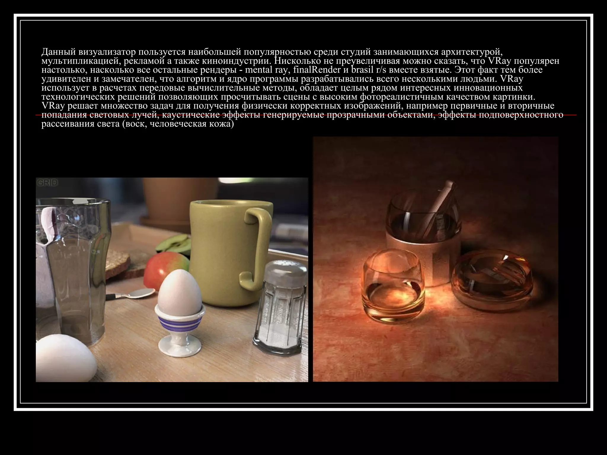 Данный визуализатор пользуется наибольшей популярностью среди студий занимающихся архитектурой,
мультипликацией, рекламой а также киноиндустрии. Нисколько не преувеличивая можно сказать, что VRay популярен
настолько, насколько все остальные рендеры - mental ray, finalRender и brasil r/s вместе взятые. Этот факт тем более
удивителен и замечателен, что алгоритм и ядро программы разрабатывались всего несколькими людьми. VRay
использует в расчетах передовые вычислительные методы, обладает целым рядом интересных инновационных
технологических решений позволяющих просчитывать сцены с высоким фотореалистичным качеством картинки.
VRay решает множество задач для получения физически корректных изображений, например первичные и вторичные
попадания световых лучей, каустические эффекты генерируемые прозрачными объектами, эффекты подповерхностного
рассеивания света (воск, человеческая кожа)
 