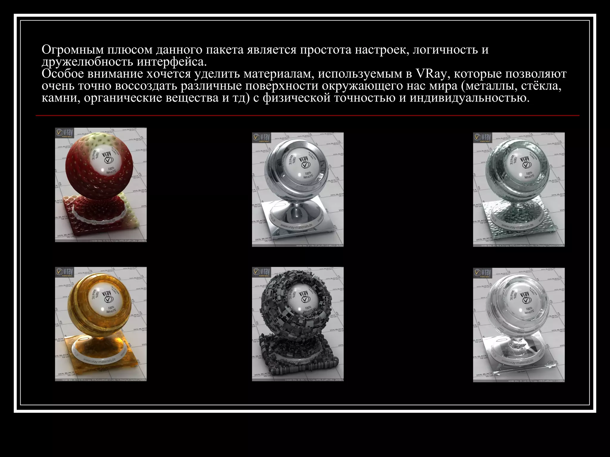 Огромным плюсом данного пакета является простота настроек, логичность и
дружелюбность интерфейса.
Особое внимание хочется уделить материалам, используемым в VRay, которые позволяют
очень точно воссоздать различные поверхности окружающего нас мира (металлы, стёкла,
камни, органические вещества и тд) с физической точностью и индивидуальностью.
 