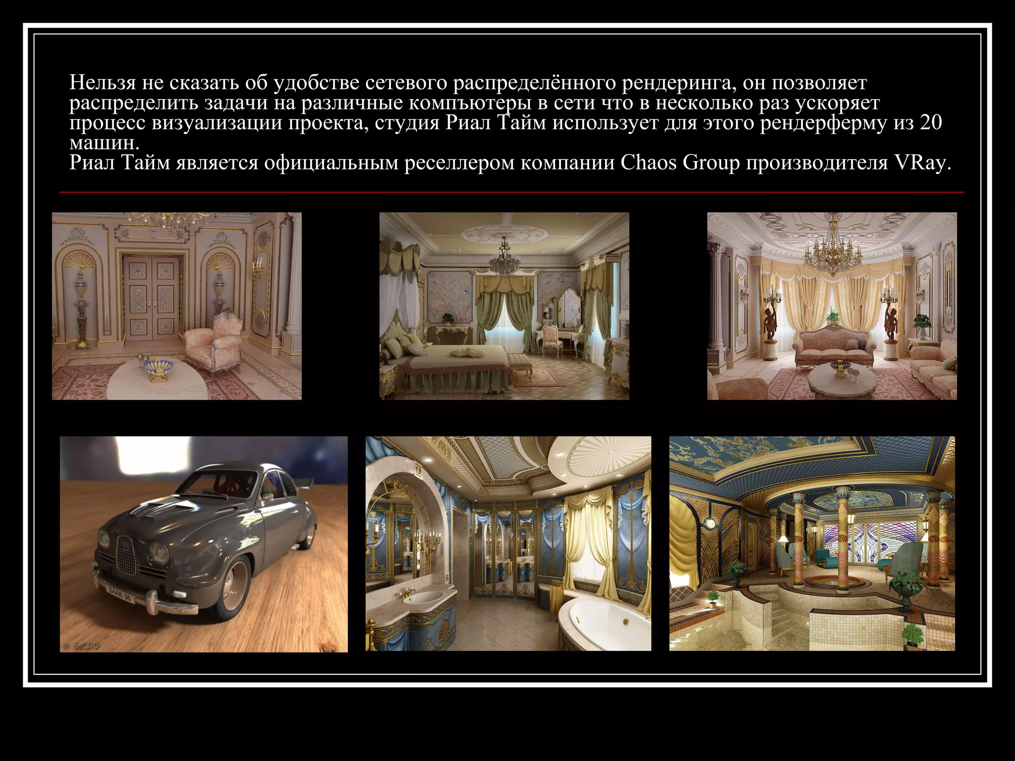 Нельзя не сказать об удобстве сетевого распределённого рендеринга, он позволяет
распределить задачи на различные компъютеры в сети что в несколько раз ускоряет
процесс визуализации проекта, студия Риал Тайм использует для этого рендерферму из 20
машин.
Риал Тайм является официальным реселлером компании Chaos Group производителя VRay.
 