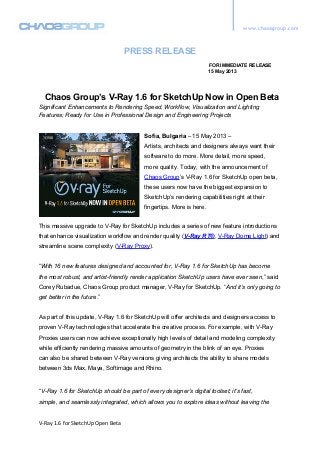www.chaosgroup.com
PRESS RELEASE
FOR IMMEDIATE RELEASE
15 May 2013
Chaos Group’s V-Ray 1.6 for SketchUp Now in Open Beta
Significant Enhancements to Rendering Speed, Workflow, Visualization and Lighting
Features; Ready for Use in Professional Design and Engineering Projects
Sofia, Bulgaria – 15 May 2013 –
Artists, architects and designers always want their
software to do more. More detail, more speed,
more quality. Today, with the announcement of
Chaos Group’s V-Ray 1.6 for SketchUp open beta,
these users now have the biggest expansion to
SketchUp’s rendering capabilities right at their
fingertips. More is here.
This massive upgrade to V-Ray for SketchUp includes a series of new feature introductions
that enhance visualization workflow and render quality (V-Ray RT®, V-Ray Dome Light) and
streamline scene complexity (V-Ray Proxy).
“With 16 new features designed and accounted for, V-Ray 1.6 for SketchUp has become
the most robust, and artist-friendly render application SketchUp users have ever seen,” said
Corey Rubadue, Chaos Group product manager, V-Ray for SketchUp. “And it’s only going to
get better in the future.”
As part of this update, V-Ray 1.6 for SketchUp will offer architects and designers access to
proven V-Ray technologies that accelerate the creative process. For example, with V-Ray
Proxies users can now achieve exceptionally high levels of detail and modeling complexity
while efficiently rendering massive amounts of geometry in the blink of an eye. Proxies
can also be shared between V-Ray versions giving architects the ability to share models
between 3ds Max, Maya, Softimage and Rhino.
“V-Ray 1.6 for SketchUp should be part of every designer’s digital toolset; it’s fast,
simple, and seamlessly integrated, which allows you to explore ideas without leaving the
V-Ray 1.6 for SketchUp Open Beta
 